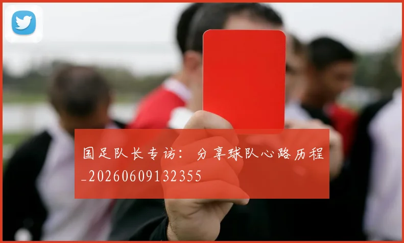国足队长专访:分享球队心路历程_20260609132355