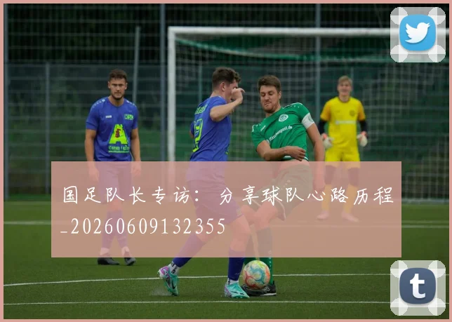 国足队长专访：分享球队心路历程_20260609132355