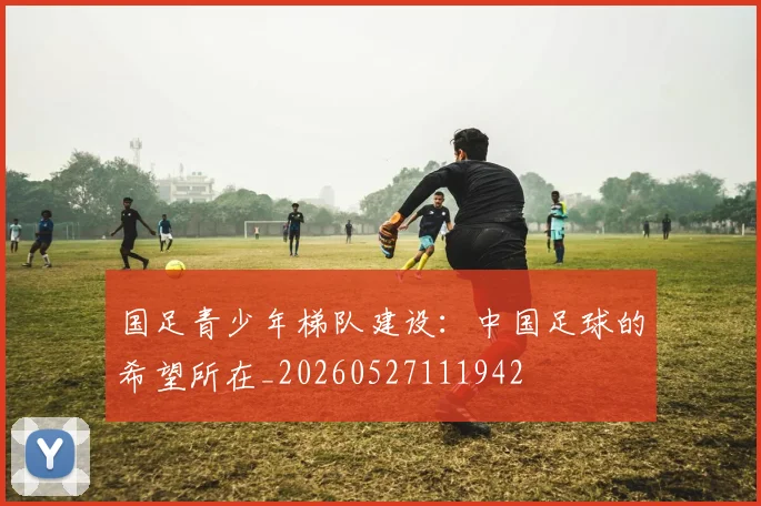 国足青少年梯队建设：中国足球的希望所在_20260527111942