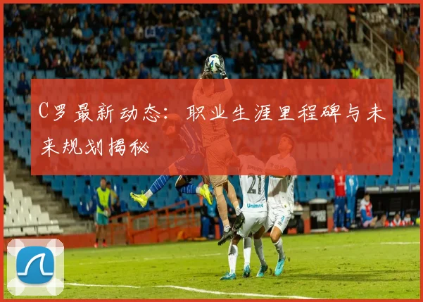 C罗最新动态：职业生涯里程碑与未来规划揭秘