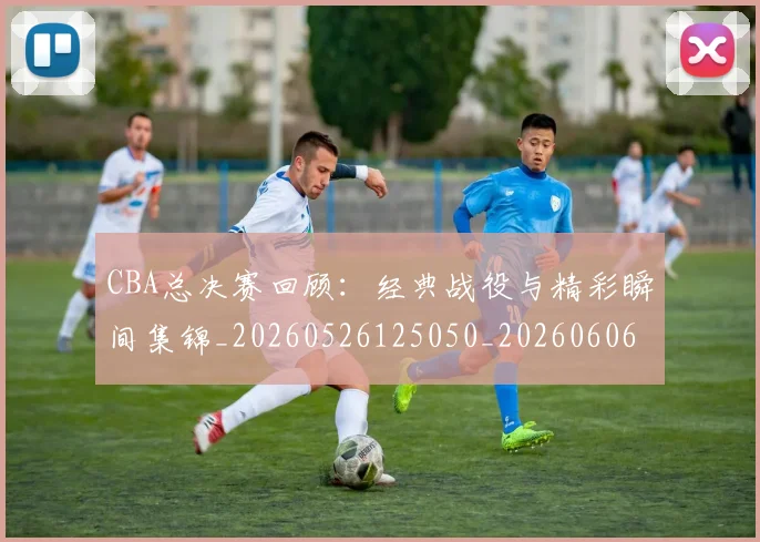 CBA总决赛回顾:经典战役与精彩瞬间集锦_20260526125050_20260606165219