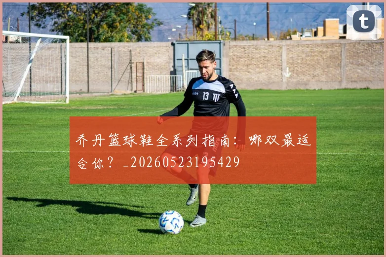 乔丹篮球鞋全系列指南:哪双最适合你?_20260523195429