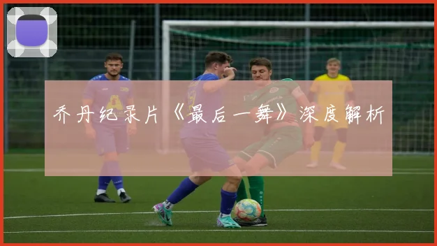 乔丹纪录片《最后一舞》深度解析