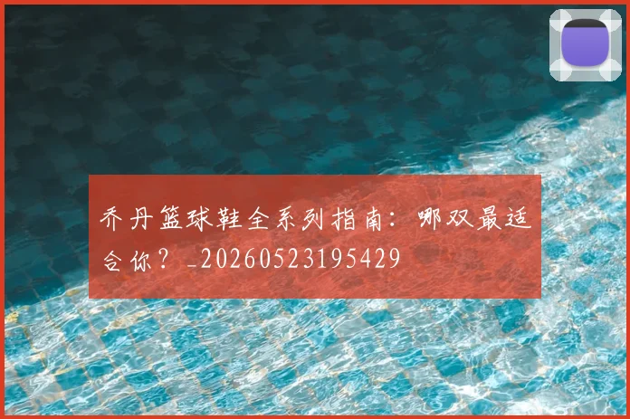 乔丹篮球鞋全系列指南：哪双最适合你？_20260523195429